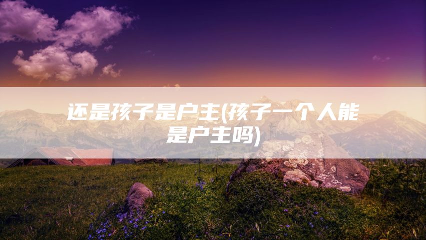 还是孩子是户主(孩子一个人能是户主吗)