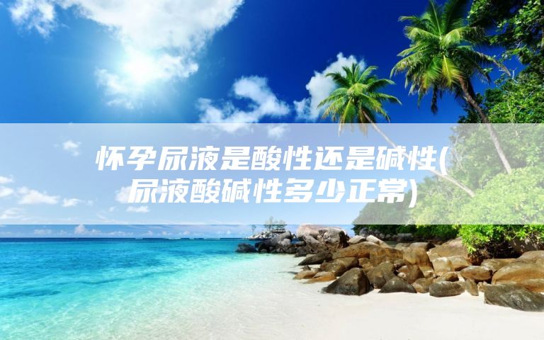 怀孕尿液是酸性还是碱性(尿液酸碱性多少正常)