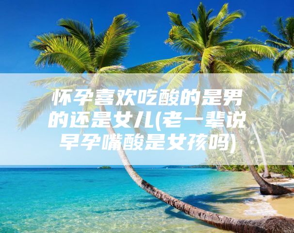 怀孕喜欢吃酸的是男的还是女儿(老一辈说早孕嘴酸是女孩吗)