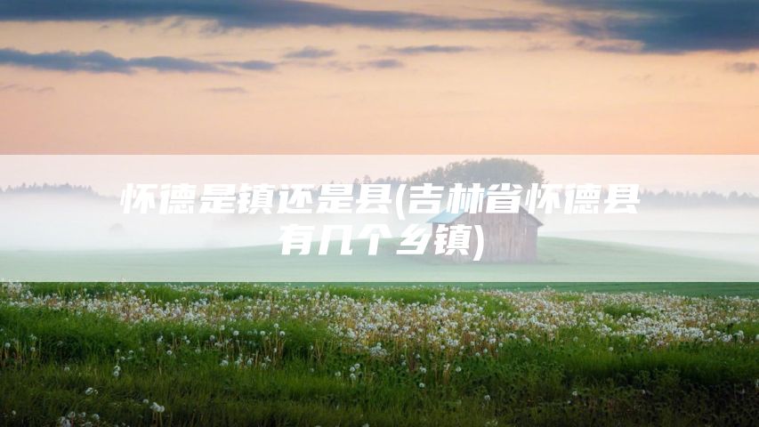 怀德是镇还是县(吉林省怀德县有几个乡镇)