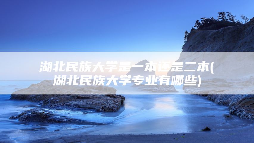 湖北民族大学是一本还是二本(湖北民族大学专业有哪些)