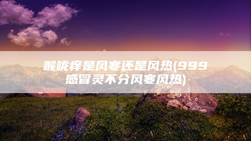 喉咙痒是风寒还是风热(999感冒灵不分风寒风热)