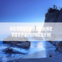 怀化学院是公办还是民办(怀化学院专升本2024招生计划)